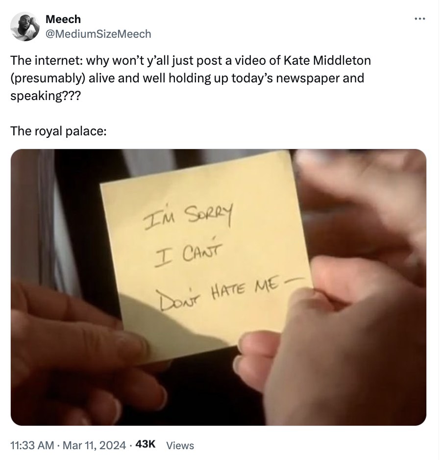 Meech SizeMeech The internet why won't y'all just post a video of Kate Middleton presumably alive and well holding up today's newspaper and speaking??? The royal palace I'M Sorry I Cant Don'T Hate Me .43K Views
